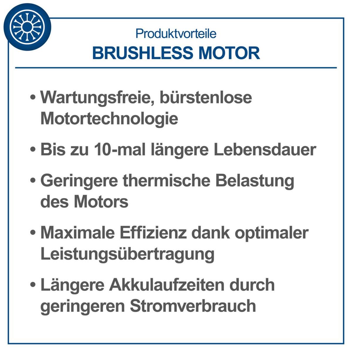 Der bürstenlose Motor bietet folgende Vorteile: Wartungsfrei, bis zu 10-mal längere Lebensdauer, geringere thermische Belastung, maximale Effizienz und längere Akkulaufzeiten durch geringeren Stromverbrauch.